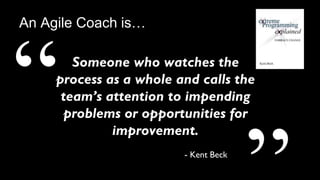 11
Someone who watches the
process as a whole and calls the
team’s attention to impending
problems or opportunities for
improvement.
- Kent Beck
An Agile Coach is…
 