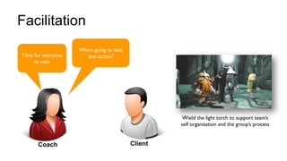 22
Facilitation
Time for everyone
to vote
Wield the light torch to support team’s
self organisation and the group’s process
Coach Client
Who’s going to take
that action?
 