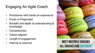 32
Engaging An Agile Coach
 Practitioner with hands on experience
 Purist vs Pragmatist
 Breadth and depth of understanding &
knowledge
 Competencies
 Values aligned
 Length of engagement
 Internal vs external
 