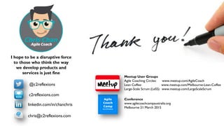 35
@c2reflexions
linkedin.com/in/chanchris
c2reflexions.com
chris@c2reflexions.com
Conference
www.agilecoachcampaustralia.org
Melbourne 21 March 2015
Meetup User Groups
Agile Coaching Circles: www.meetup.com/AgileCoach
Lean Coffee: www.meetup.com/Melbourne-Lean-Coffee
Large-Scale Scrum (LeSS): www.meetup.com/LargeScaleScrum
I hope to be a disruptive force
to those who think the way
we develop products and
services is just fine
 