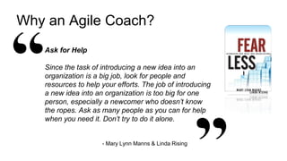 5
Why an Agile Coach?
Ask for Help
Since the task of introducing a new idea into an
organization is a big job, look for people and
resources to help your efforts. The job of introducing
a new idea into an organization is too big for one
person, especially a newcomer who doesn’t know
the ropes. Ask as many people as you can for help
when you need it. Don’t try to do it alone.
- Mary Lynn Manns & Linda Rising
 