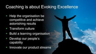 7
Coaching is about Evoking Excellence
 Help the organisation be
competitive and achieve
astonishing results
 Transform culture
 Build a learning organisation
 Develop our people’s
capability
 Innovate our product streams
 