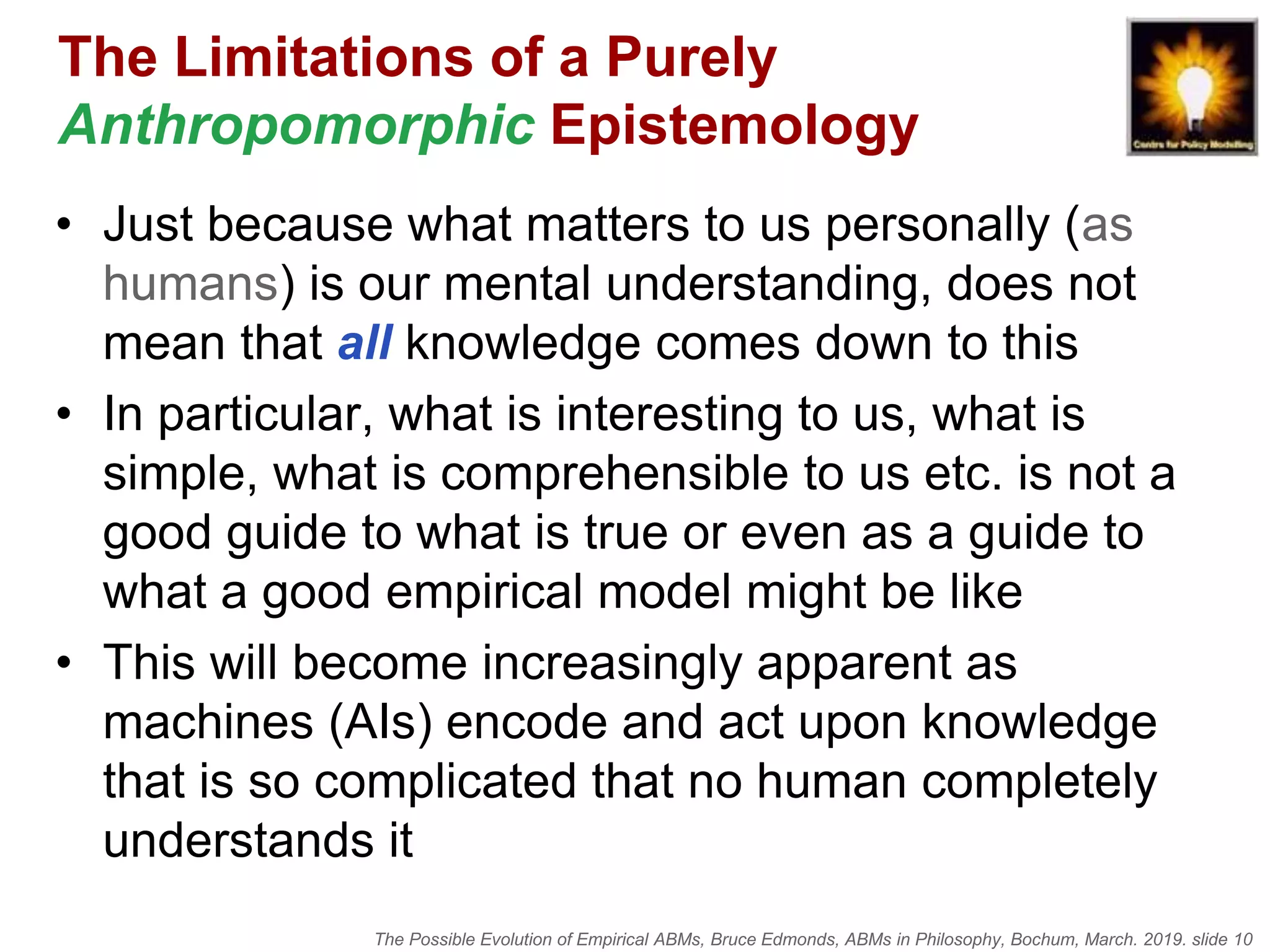 The Possible Evolution of Empirical ABMs, Bruce Edmonds, ABMs in Philosophy, Bochum, March. 2019. slide 10
The Limitations of a Purely
Anthropomorphic Epistemology
• Just because what matters to us personally (as
humans) is our mental understanding, does not
mean that all knowledge comes down to this
• In particular, what is interesting to us, what is
simple, what is comprehensible to us etc. is not a
good guide to what is true or even as a guide to
what a good empirical model might be like
• This will become increasingly apparent as
machines (AIs) encode and act upon knowledge
that is so complicated that no human completely
understands it
 