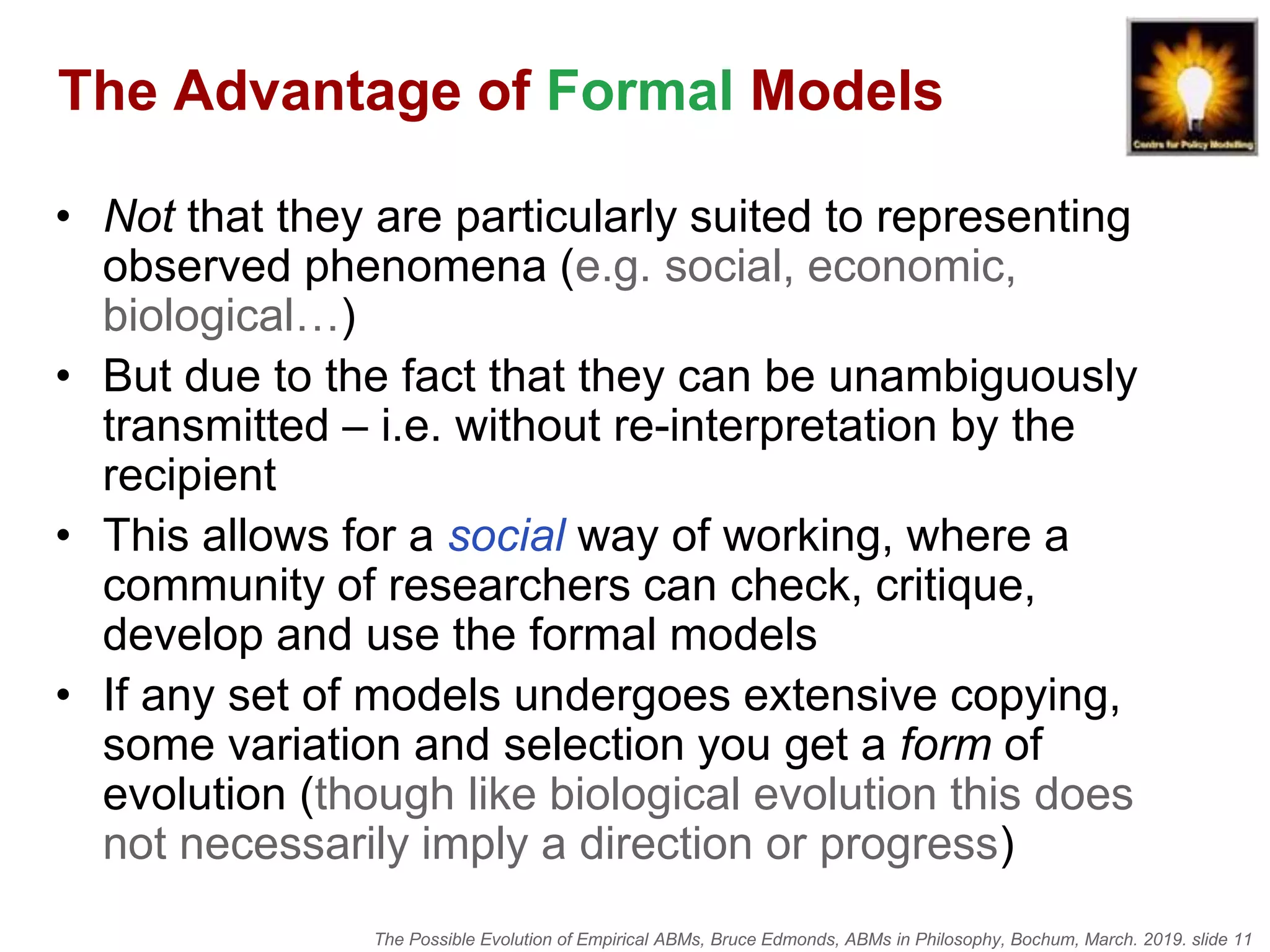 The Possible Evolution of Empirical ABMs, Bruce Edmonds, ABMs in Philosophy, Bochum, March. 2019. slide 11
The Advantage of Formal Models
• Not that they are particularly suited to representing
observed phenomena (e.g. social, economic,
biological…)
• But due to the fact that they can be unambiguously
transmitted – i.e. without re-interpretation by the
recipient
• This allows for a social way of working, where a
community of researchers can check, critique,
develop and use the formal models
• If any set of models undergoes extensive copying,
some variation and selection you get a form of
evolution (though like biological evolution this does
not necessarily imply a direction or progress)
 