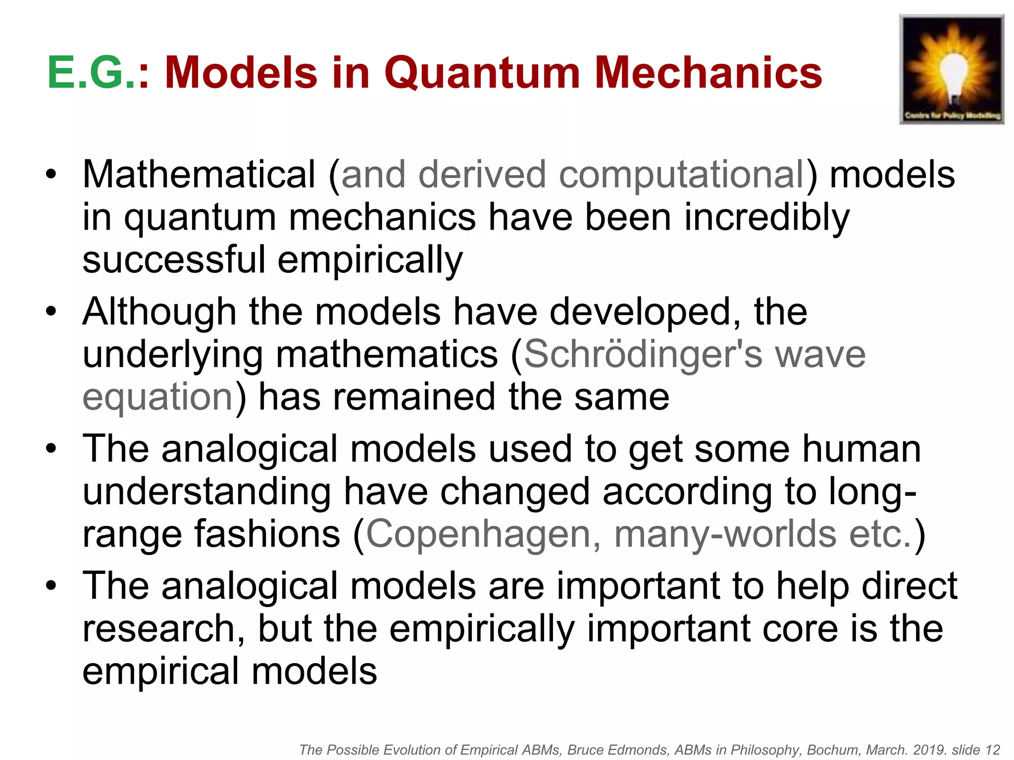 The Possible Evolution of Empirical ABMs, Bruce Edmonds, ABMs in Philosophy, Bochum, March. 2019. slide 12
E.G.: Models in Quantum Mechanics
• Mathematical (and derived computational) models
in quantum mechanics have been incredibly
successful empirically
• Although the models have developed, the
underlying mathematics (Schrödinger's wave
equation) has remained the same
• The analogical models used to get some human
understanding have changed according to long-
range fashions (Copenhagen, many-worlds etc.)
• The analogical models are important to help direct
research, but the empirically important core is the
empirical models
 