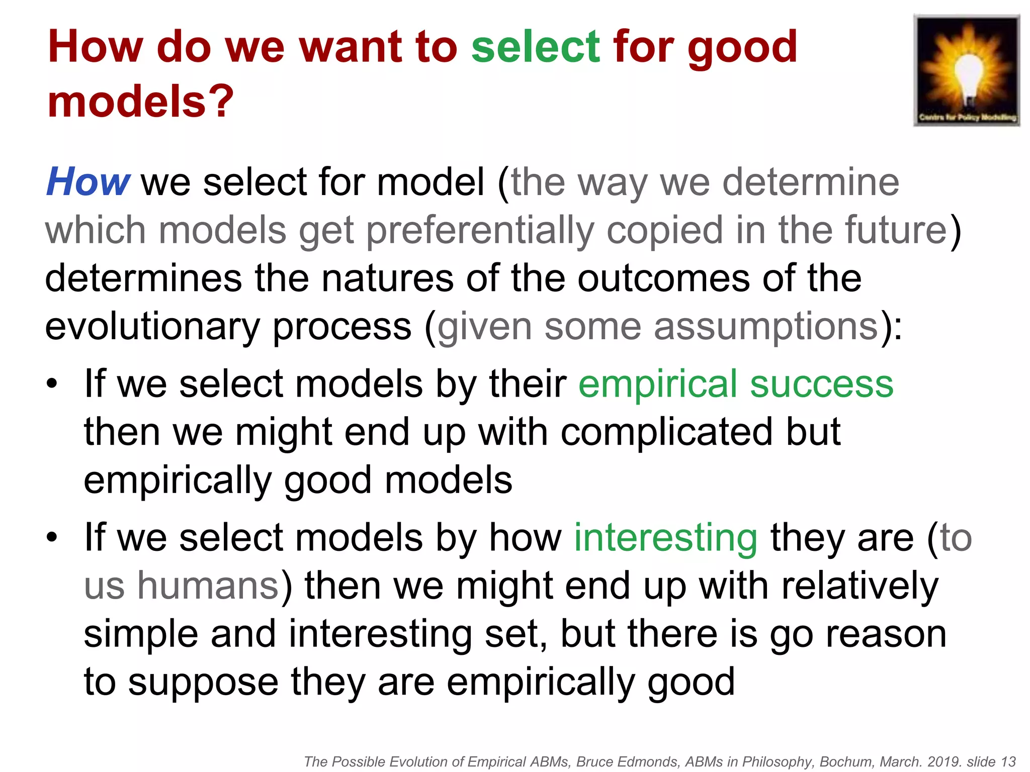 The Possible Evolution of Empirical ABMs, Bruce Edmonds, ABMs in Philosophy, Bochum, March. 2019. slide 13
How do we want to select for good
models?
How we select for model (the way we determine
which models get preferentially copied in the future)
determines the natures of the outcomes of the
evolutionary process (given some assumptions):
• If we select models by their empirical success
then we might end up with complicated but
empirically good models
• If we select models by how interesting they are (to
us humans) then we might end up with relatively
simple and interesting set, but there is go reason
to suppose they are empirically good
 