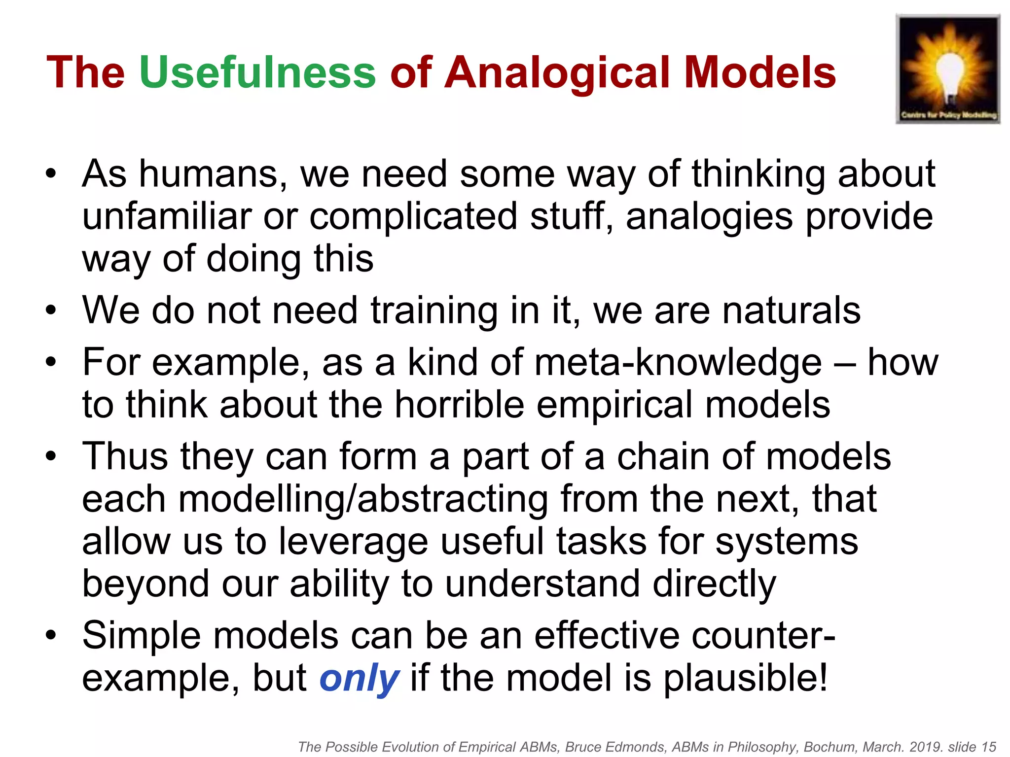 The Possible Evolution of Empirical ABMs, Bruce Edmonds, ABMs in Philosophy, Bochum, March. 2019. slide 15
The Usefulness of Analogical Models
• As humans, we need some way of thinking about
unfamiliar or complicated stuff, analogies provide
way of doing this
• We do not need training in it, we are naturals
• For example, as a kind of meta-knowledge – how
to think about the horrible empirical models
• Thus they can form a part of a chain of models
each modelling/abstracting from the next, that
allow us to leverage useful tasks for systems
beyond our ability to understand directly
• Simple models can be an effective counter-
example, but only if the model is plausible!
 
