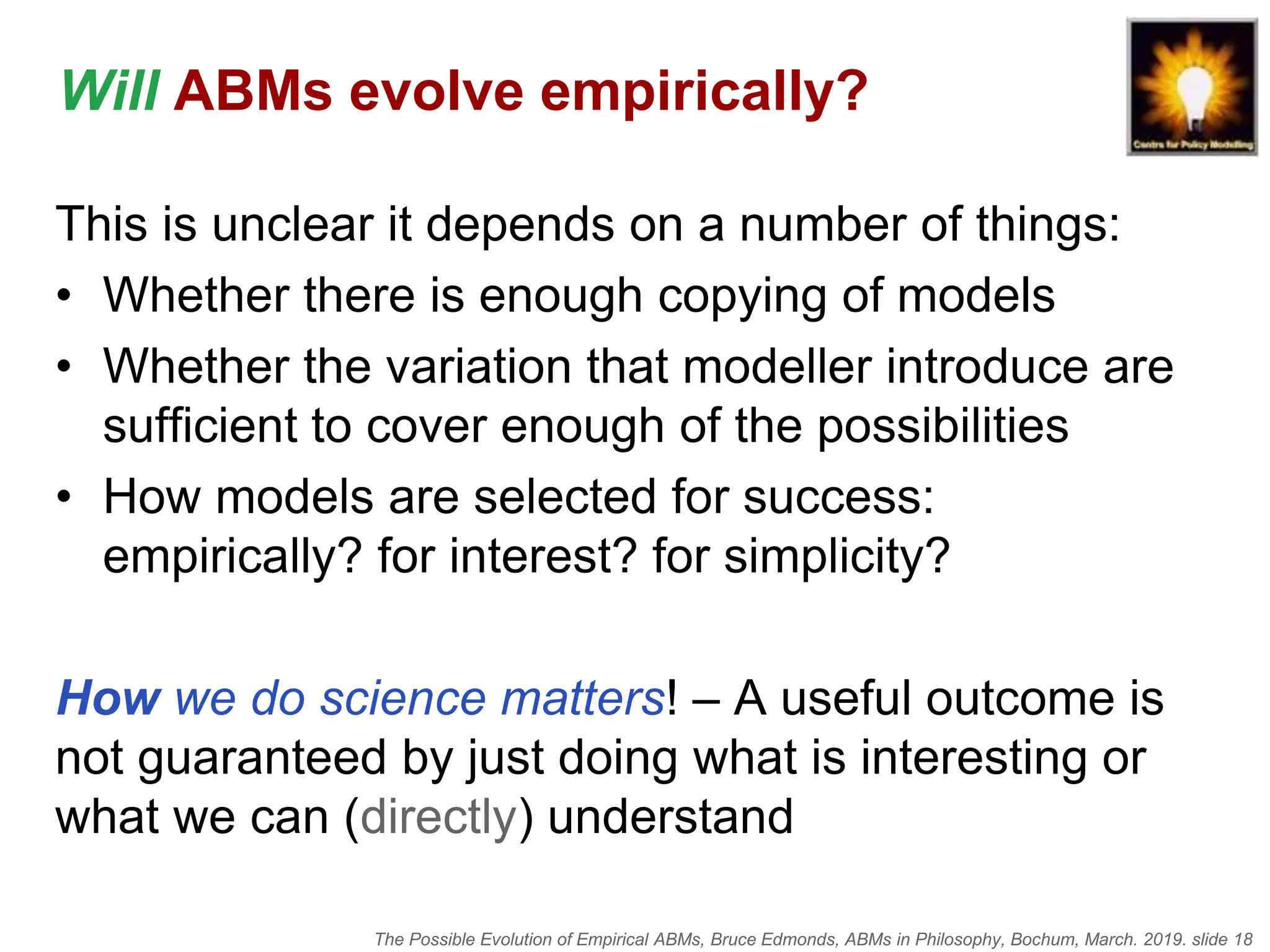 The Possible Evolution of Empirical ABMs, Bruce Edmonds, ABMs in Philosophy, Bochum, March. 2019. slide 18
Will ABMs evolve empirically?
This is unclear it depends on a number of things:
• Whether there is enough copying of models
• Whether the variation that modeller introduce are
sufficient to cover enough of the possibilities
• How models are selected for success:
empirically? for interest? for simplicity?
How we do science matters! – A useful outcome is
not guaranteed by just doing what is interesting or
what we can (directly) understand
 