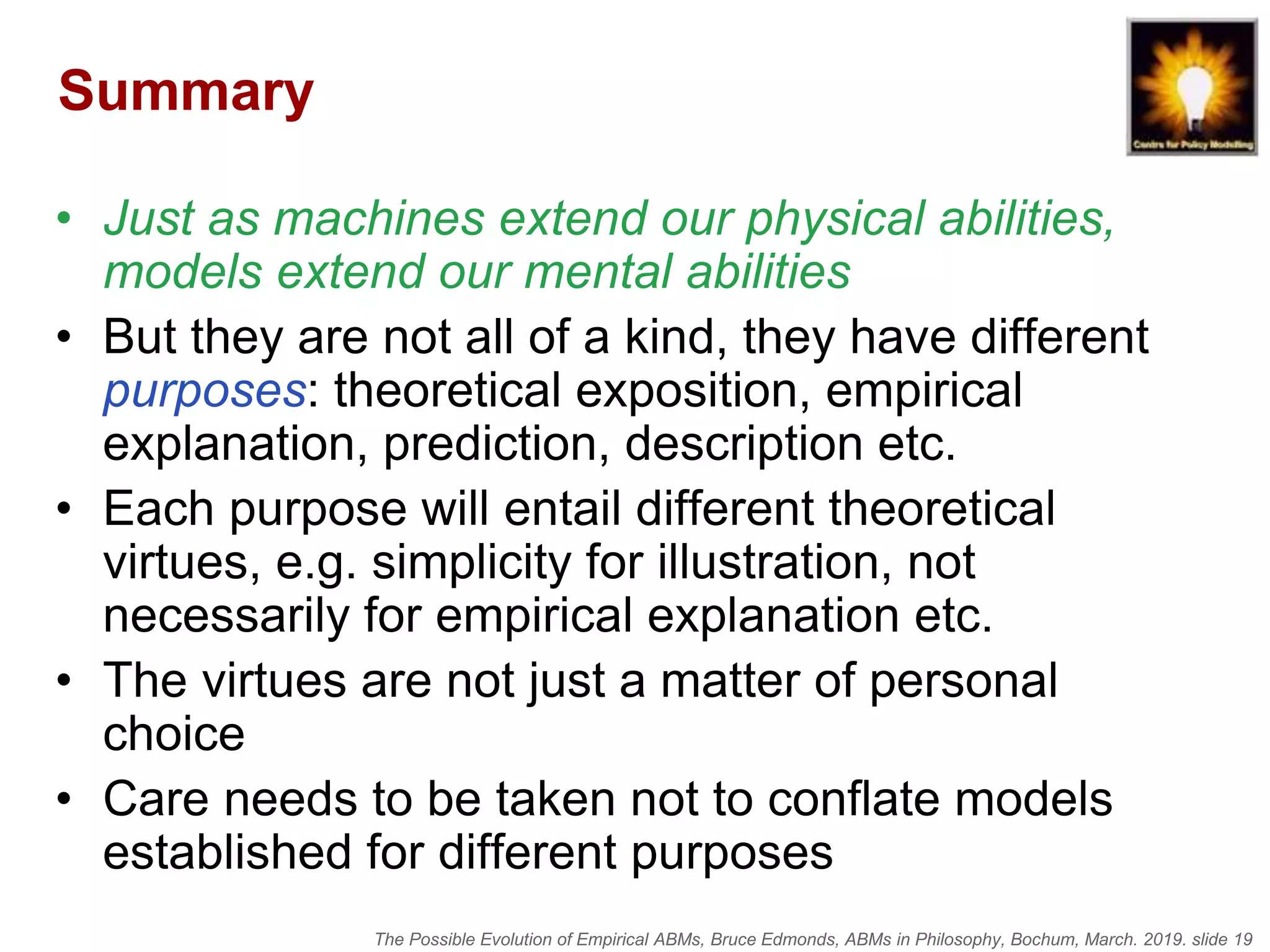 The Possible Evolution of Empirical ABMs, Bruce Edmonds, ABMs in Philosophy, Bochum, March. 2019. slide 19
Summary
• Just as machines extend our physical abilities,
models extend our mental abilities
• But they are not all of a kind, they have different
purposes: theoretical exposition, empirical
explanation, prediction, description etc.
• Each purpose will entail different theoretical
virtues, e.g. simplicity for illustration, not
necessarily for empirical explanation etc.
• The virtues are not just a matter of personal
choice
• Care needs to be taken not to conflate models
established for different purposes
 