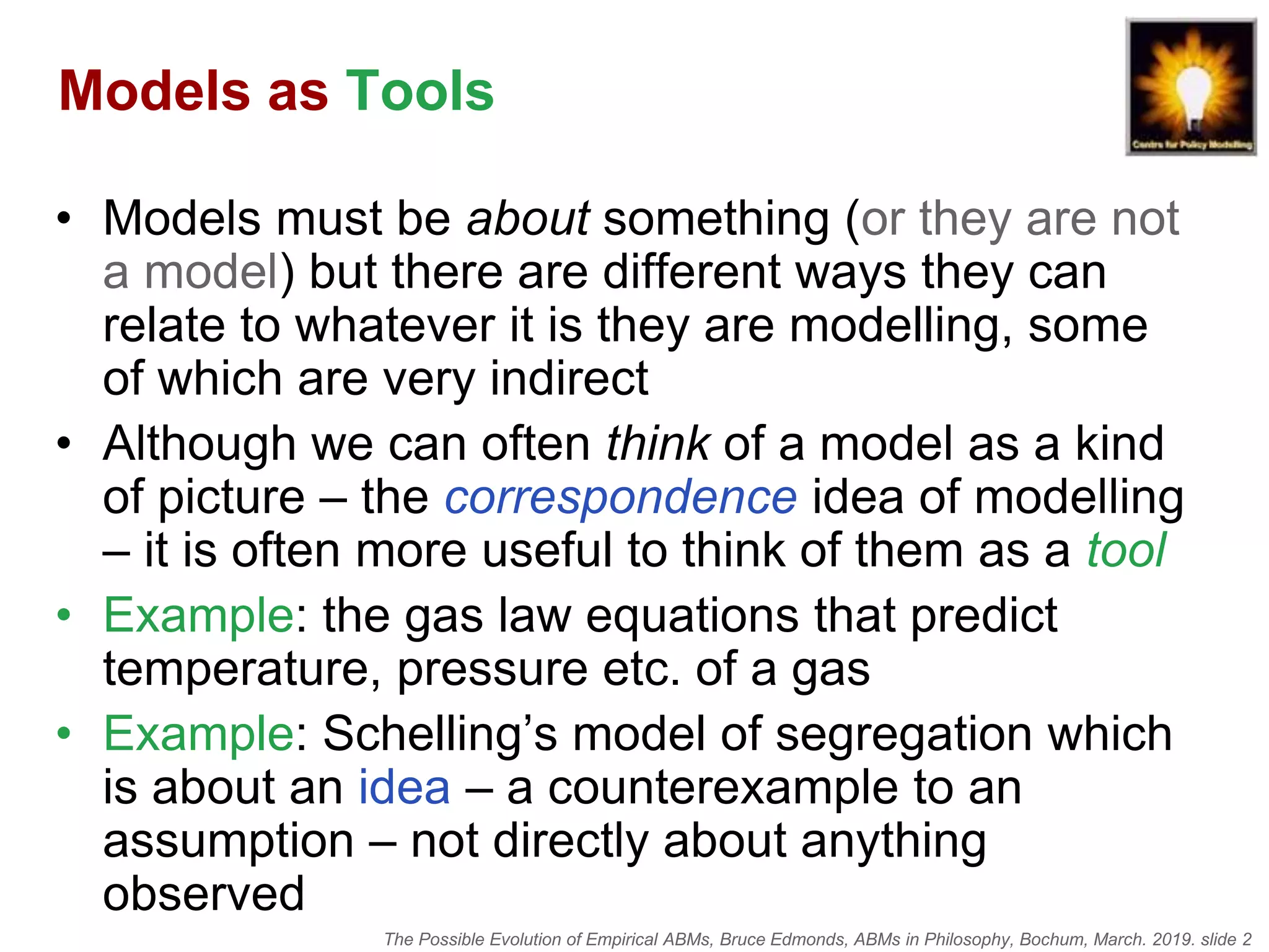 The Possible Evolution of Empirical ABMs, Bruce Edmonds, ABMs in Philosophy, Bochum, March. 2019. slide 2
Models as Tools
• Models must be about something (or they are not
a model) but there are different ways they can
relate to whatever it is they are modelling, some
of which are very indirect
• Although we can often think of a model as a kind
of picture – the correspondence idea of modelling
– it is often more useful to think of them as a tool
• Example: the gas law equations that predict
temperature, pressure etc. of a gas
• Example: Schelling’s model of segregation which
is about an idea – a counterexample to an
assumption – not directly about anything
observed
 