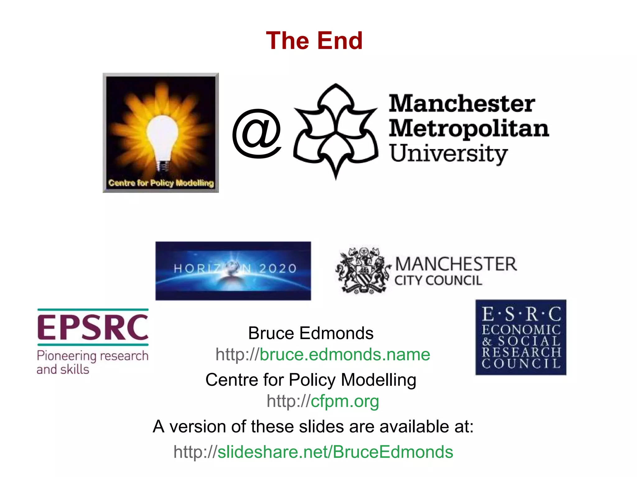 The Possible Evolution of Empirical ABMs, Bruce Edmonds, ABMs in Philosophy, Bochum, March. 2019. slide 20
The End
Bruce Edmonds
http://bruce.edmonds.name
Centre for Policy Modelling
http://cfpm.org
A version of these slides are available at:
http://slideshare.net/BruceEdmonds
@
 