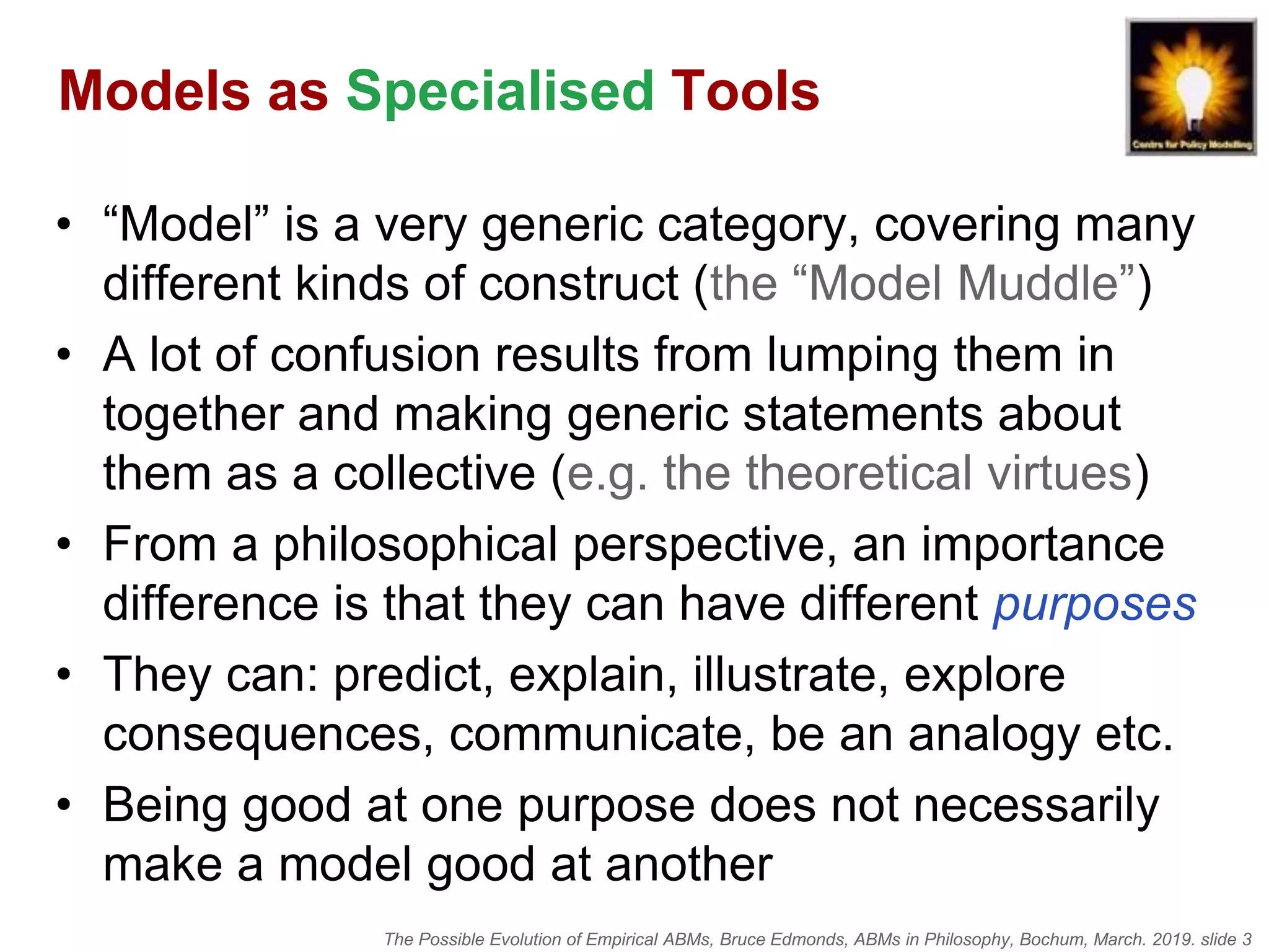 The Possible Evolution of Empirical ABMs, Bruce Edmonds, ABMs in Philosophy, Bochum, March. 2019. slide 3
Models as Specialised Tools
• “Model” is a very generic category, covering many
different kinds of construct (the “Model Muddle”)
• A lot of confusion results from lumping them in
together and making generic statements about
them as a collective (e.g. the theoretical virtues)
• From a philosophical perspective, an importance
difference is that they can have different purposes
• They can: predict, explain, illustrate, explore
consequences, communicate, be an analogy etc.
• Being good at one purpose does not necessarily
make a model good at another
 