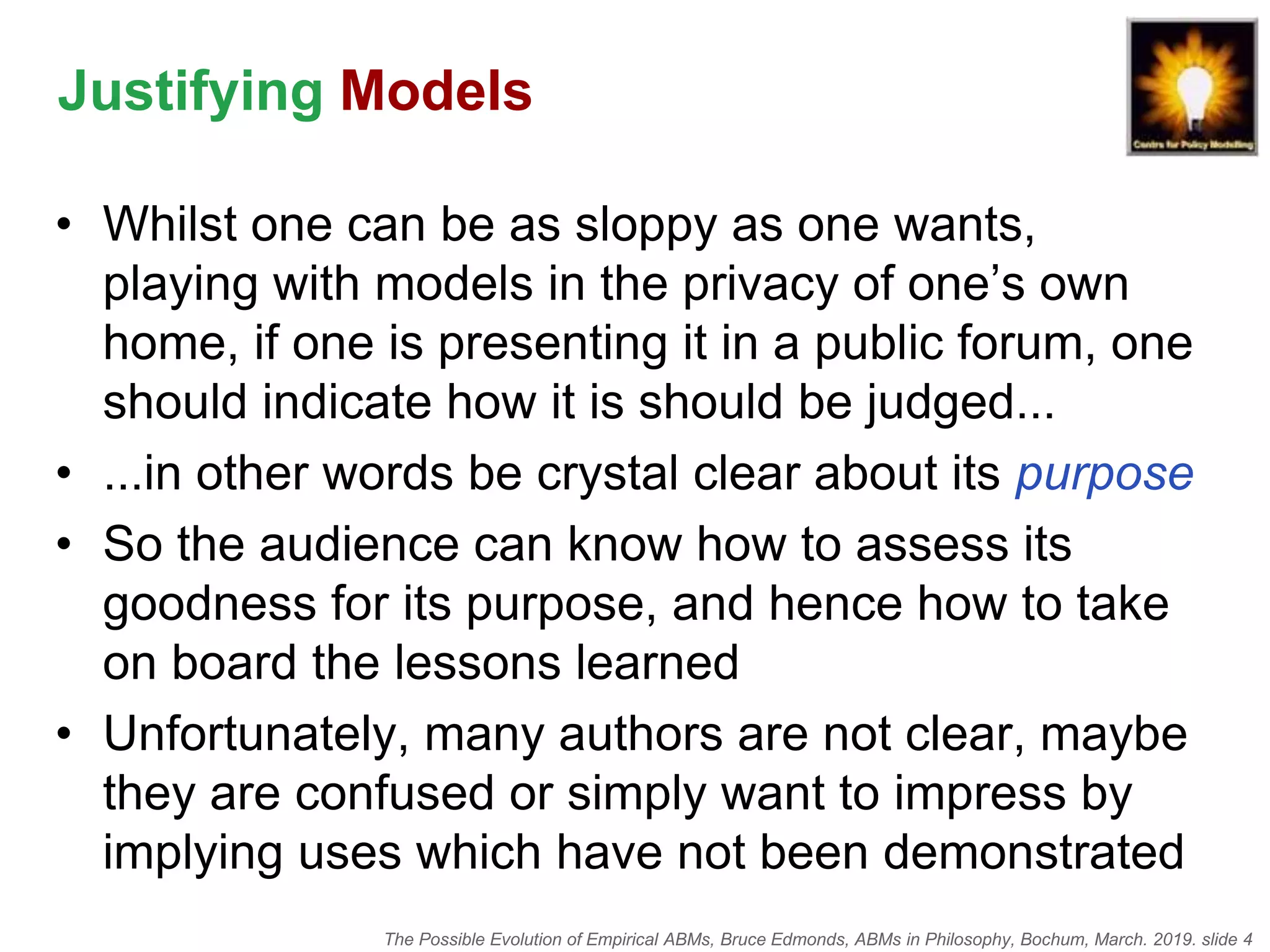 The Possible Evolution of Empirical ABMs, Bruce Edmonds, ABMs in Philosophy, Bochum, March. 2019. slide 4
Justifying Models
• Whilst one can be as sloppy as one wants,
playing with models in the privacy of one’s own
home, if one is presenting it in a public forum, one
should indicate how it is should be judged...
• ...in other words be crystal clear about its purpose
• So the audience can know how to assess its
goodness for its purpose, and hence how to take
on board the lessons learned
• Unfortunately, many authors are not clear, maybe
they are confused or simply want to impress by
implying uses which have not been demonstrated
 
