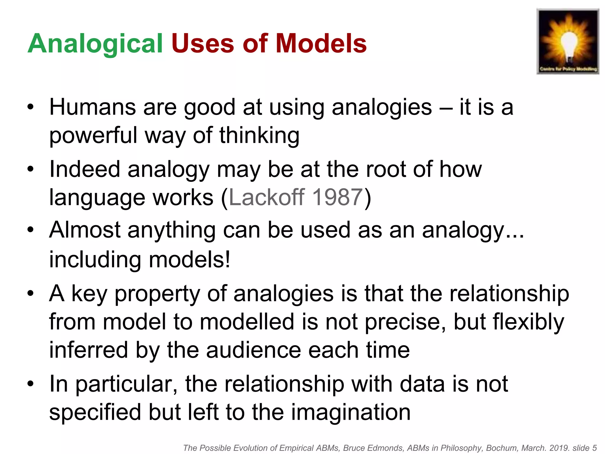 The Possible Evolution of Empirical ABMs, Bruce Edmonds, ABMs in Philosophy, Bochum, March. 2019. slide 5
Analogical Uses of Models
• Humans are good at using analogies – it is a
powerful way of thinking
• Indeed analogy may be at the root of how
language works (Lackoff 1987)
• Almost anything can be used as an analogy...
including models!
• A key property of analogies is that the relationship
from model to modelled is not precise, but flexibly
inferred by the audience each time
• In particular, the relationship with data is not
specified but left to the imagination
 