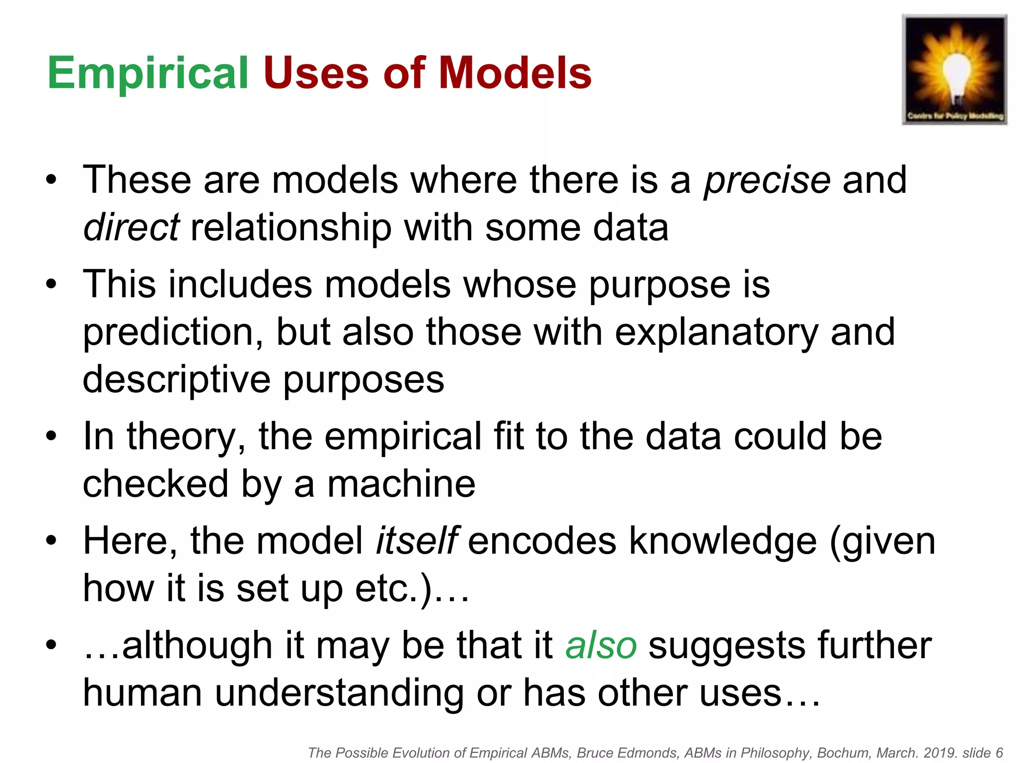 The Possible Evolution of Empirical ABMs, Bruce Edmonds, ABMs in Philosophy, Bochum, March. 2019. slide 6
Empirical Uses of Models
• These are models where there is a precise and
direct relationship with some data
• This includes models whose purpose is
prediction, but also those with explanatory and
descriptive purposes
• In theory, the empirical fit to the data could be
checked by a machine
• Here, the model itself encodes knowledge (given
how it is set up etc.)…
• …although it may be that it also suggests further
human understanding or has other uses…
 