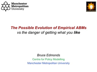 The Possible Evolution of Empirical ABMs, Bruce Edmonds, ABMs in Philosophy, Bochum, March. 2019. slide 1
The Possible Evolution of Empirical ABMs
vs the danger of getting what you like
Bruce Edmonds
Centre for Policy Modelling
Manchester Metropolitan University
 