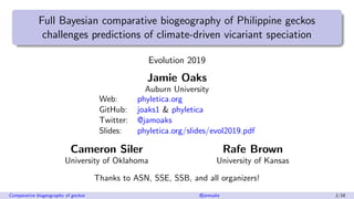 Full Bayesian comparative biogeography of Philippine geckos
challenges predictions of climate-driven vicariant speciation
Evolution 2019
Jamie Oaks
Auburn University
Web: phyletica.org
GitHub: joaks1 & phyletica
Twitter: @jamoaks
Slides: phyletica.org/slides/evol2019.pdf
Cameron Siler Rafe Brown
University of Oklahoma University of Kansas
Thanks to ASN, SSE, SSB, and all organizers!
Comparative biogeography of geckos @jamoaks 1/16
 