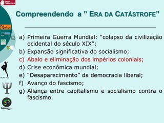 a) Primeira Guerra Mundial: “colapso da civilização
ocidental do século XIX”;
b) Expansão significativa do socialismo;
c) Abalo e eliminação dos impérios coloniais;
d) Crise econômica mundial;
e) “Desaparecimento” da democracia liberal;
f) Avanço do fascismo;
g) Aliança entre capitalismo e socialismo contra o
fascismo.
Compreendendo a ” ERA DA CATÁSTROFE”
 
