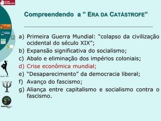 a) Primeira Guerra Mundial: “colapso da civilização
ocidental do século XIX”;
b) Expansão significativa do socialismo;
c) Abalo e eliminação dos impérios coloniais;
d) Crise econômica mundial;
e) “Desaparecimento” da democracia liberal;
f) Avanço do fascismo;
g) Aliança entre capitalismo e socialismo contra o
fascismo.
Compreendendo a ” ERA DA CATÁSTROFE”
 
