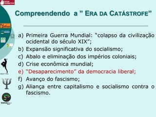 a) Primeira Guerra Mundial: “colapso da civilização
ocidental do século XIX”;
b) Expansão significativa do socialismo;
c) Abalo e eliminação dos impérios coloniais;
d) Crise econômica mundial;
e) “Desaparecimento” da democracia liberal;
f) Avanço do fascismo;
g) Aliança entre capitalismo e socialismo contra o
fascismo.
Compreendendo a ” ERA DA CATÁSTROFE”
 