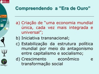 a) Criação de “uma economia mundial
única, cada vez mais integrada e
universal”;
b) Iniciativa transnacional;
c) Estabilização da estrutura política
mundial por meio do antagonismo
entre capitalismo e socialismo;
d) Crescimento econômico e
transformação social
Compreendendo a ”Era de Ouro”
 
