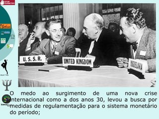 O medo ao surgimento de uma nova crise
internacional como a dos anos 30, levou a busca por
medidas de regulamentação para o sistema monetário
do período;
 
