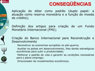 CONSEQÜÊNCIAS
Aplicação do dólar como padrão (duplo papel: a
atuação como reserva monetária e a função de moeda
de crédito);
Definição dos artigos para criação de um Fundo
Monetário Internacional (FMI);
Criação do Banco Internacional para Reconstrução e
Desenvolvimento
Reconstruir as economias européias no pós-guerra;
Auxiliar os países em desenvolvimento, lhes dando estratégicas
econômicas para subir a produtividade;
Melhorar o padrão de vida e garantir as condições necessárias
para o pleno emprego;
Direcionador de investimentos econômicos.
 