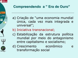 a) Criação de “uma economia mundial
única, cada vez mais integrada e
universal”;
b) Iniciativa transnacional;
c) Estabilização da estrutura política
mundial por meio do antagonismo
entre capitalismo e socialismo;
d) Crescimento econômico e
transformação social
Compreendendo a ” Era de Ouro”
 