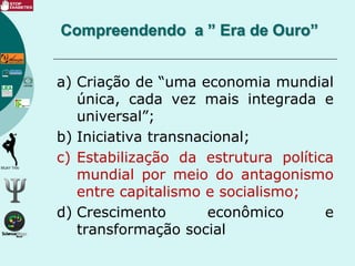 a) Criação de “uma economia mundial
única, cada vez mais integrada e
universal”;
b) Iniciativa transnacional;
c) Estabilização da estrutura política
mundial por meio do antagonismo
entre capitalismo e socialismo;
d) Crescimento econômico e
transformação social
Compreendendo a ” Era de Ouro”
 