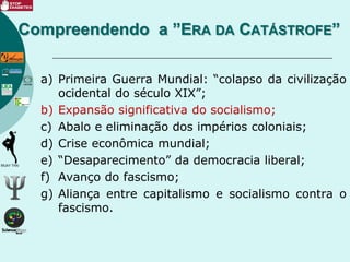 a) Primeira Guerra Mundial: “colapso da civilização
ocidental do século XIX”;
b) Expansão significativa do socialismo;
c) Abalo e eliminação dos impérios coloniais;
d) Crise econômica mundial;
e) “Desaparecimento” da democracia liberal;
f) Avanço do fascismo;
g) Aliança entre capitalismo e socialismo contra o
fascismo.
Compreendendo a ”ERA DA CATÁSTROFE”
 