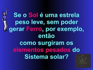 Se o  Sol  é uma estrela peso leve, sem poder gerar  Ferro , por exemplo, então como surgiram os  elementos pesados  do Sistema solar? 