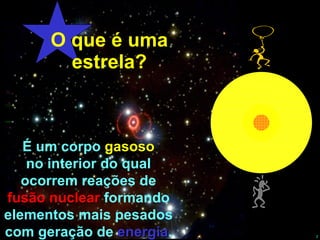 O que é uma estrela? É um corpo  gasoso no interior do qual ocorrem reações de fusão nuclear  formando elementos mais pesados com geração de  energia . 