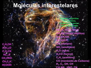 Moléculas interestelares HC 11 N, HC 9 N, HC 5 N CH 3 OH (álcool metílico) CH 3 CH 2 CN HCOOCH 3 CH 4  (metano) NH 3  (amoníaco) H 2 O (água)  H 2 CO (formol) C 2 H 2  (acetileno) CO (monóxido de Carbono) H 2 , C 2 , OH, CH CH 3 NH 2 , HNO, CN OCS, HNCS, SO 2 C 2 H 5 OH (CH 3 ) 2 O C 2 H 5 CN HC 13 N CH 3 CHO CH 3 C 2 H HCOOH Algumas moléculas interestelares, fundamentais para a vida, já detectadas 