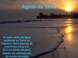 Águas da Terra A maior parte da água existente na Terra foi trazida à Terra através de meteoritos ricos em  H 2 O (na forma de gelo) depois do resfriamento da crosta terrestre 