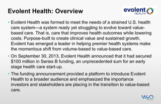 Evolent Health: Overview
• Evolent Health was formed to meet the needs of a strained U.S. health
care system—a system ready yet struggling to evolve toward valuebased care. That is, care that improves health outcomes while lowering
costs. Purpose-built to create clinical value and sustained growth,
Evolent has emerged a leader in helping premier health systems make
the momentous shift from volume-based to value-based care.

• On September 30, 2013, Evolent Health announced that it had secured
$100 million in Series B funding, an unprecedented sum for an early
stage health care start-up.
• The funding announcement provided a platform to introduce Evolent
Health to a broader audience and emphasized the importance
investors and stakeholders are placing in the transition to value-based
care.

 
