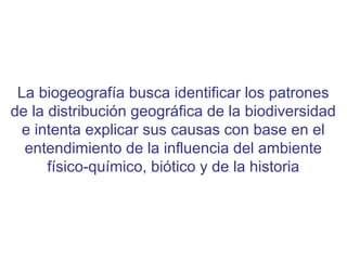La biogeografía busca identificar los patrones
de la distribución geográfica de la biodiversidad
e intenta explicar sus causas con base en el
entendimiento de la influencia del ambiente
físico-químico, biótico y de la historia
 