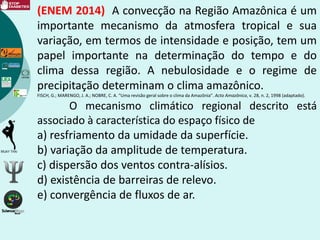 (ENEM 2014) A convecção na Região Amazônica é um
importante mecanismo da atmosfera tropical e sua
variação, em termos de intensidade e posição, tem um
papel importante na determinação do tempo e do
clima dessa região. A nebulosidade e o regime de
precipitação determinam o clima amazônico.
FISCH, G.; MARENGO, J. A.; NOBRE, C. A. “Uma revisão geral sobre o clima da Amazônia”. Acta Amazônica, v. 28, n. 2, 1998 (adaptado).
O mecanismo climático regional descrito está
associado à característica do espaço físico de
a) resfriamento da umidade da superfície.
b) variação da amplitude de temperatura.
c) dispersão dos ventos contra-alísios.
d) existência de barreiras de relevo.
e) convergência de fluxos de ar.
 