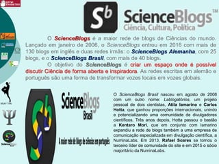 O ScienceBlogs Brasil nasceu em agosto de 2008
com um outro nome: Lablogatórios, um projeto
pessoal de dois cientistas, Atila Iamarino e Carlos
Hotta, que ganhou proporções internacionais, unindo
e potencializando uma comunidade de divulgadores
científicos. Três anos depois, Hotta passou o bastão
a Kentaro Mori, que em conjunto com Iamarino
expandiu a rede de blogs também a uma empresa de
comunicação especializada em divulgação científica, a
NuminaLabs. Em 2013, Rafael Soares se tornou o
terceiro líder de comunidade do site e em 2015 o sócio
majoritário da NuminaLabs.
O ScienceBlogs é a maior rede de blogs de Ciências do mundo.
Lançado em janeiro de 2006, o ScienceBlogs entrou em 2016 com mais de
130 blogs em inglês e duas redes irmãs: o ScienceBlogs Alemanha, com 25
blogs, e o ScienceBlogs Brasil, com mais de 40 blogs.
O objetivo do ScienceBlogs é criar um espaço onde é possível
discutir Ciência de forma aberta e inspiradora. As redes escritas em alemão e
português são uma forma de transformar vozes locais em vozes globais.
 