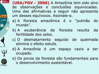 (UEA/FGV - 2006) A Amazônia tem sido alvo
de observações e conclusões equivocadas.
Uma das afirmativas a seguir não apresenta
um desses equívocos. Assinale-a.
a) A floresta amazônica é o "pulmão do
mundo".
b) A exuberância da floresta resulta da
fertilidade dos solos.
c) O desmatamento seguido de queimada
elimina o efeito estufa.
d) A Amazônia é um espaço vazio a ser
ocupado.
e) Os povos da floresta são fundamentais para
o desenvolvimento sustentável.
 