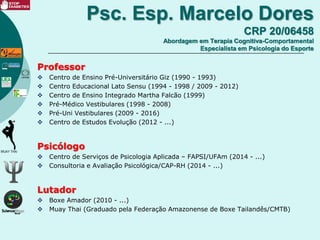 Psc. Esp. Marcelo Dores
CRP 20/06458
Abordagem em Terapia Cognitiva-Comportamental
Especialista em Psicologia do Esporte
Professor
 Centro de Ensino Pré-Universitário Giz (1990 - 1993)
 Centro Educacional Lato Sensu (1994 - 1998 / 2009 - 2012)
 Centro de Ensino Integrado Martha Falcão (1999)
 Pré-Médico Vestibulares (1998 - 2008)
 Pré-Uni Vestibulares (2009 - 2016)
 Centro de Estudos Evolução (2012 - ...)
Psicólogo
 Centro de Serviços de Psicologia Aplicada – FAPSI/UFAm (2014 - ...)
 Consultoria e Avaliação Psicológica/CAP-RH (2014 - ...)
Lutador
 Boxe Amador (2010 - ...)
 Muay Thai (Graduado pela Federação Amazonense de Boxe Tailandês/CMTB)
 