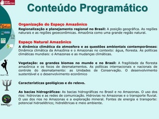 Organização do Espaço Amazônico
Regionalização e planejamento regional no Brasil: A posição geográfica. As regiões
naturais e as regiões geoeconômicas. Amazônia como uma grande região natural.
Espaço Natural Amazônico
A dinâmica climática da atmosfera e as questões ambientais contemporâneas:
Dinâmica climática da Amazônia e o Amazonas no contexto: água, floresta. As políticas
climáticas mundiais: o Amazonas e as mudanças climáticas.
Vegetação: os grandes biomas no mundo e no Brasil: A fragilidade da floresta
amazônica e os focos de desmatamentos. As políticas internacionais e nacionais de
controle do desmatamento: as Unidades de Conservação. O desenvolvimento
sustentável e o desenvolvimento econômico
Características geológicas e do relevo.
As bacias hidrográficas: As bacias hidrográficas no Brasil e no Amazonas. O uso dos
rios: hidrovias e as redes de comunicação. Hidrovias no Amazonas e o transporte fluvial.
O uso dos rios no Amazonas e a exploração mineral. Fontes de energia e transporte:
potencial hidroelétrico; hidrelétricas e meio ambiente.
Conteúdo Programático
 