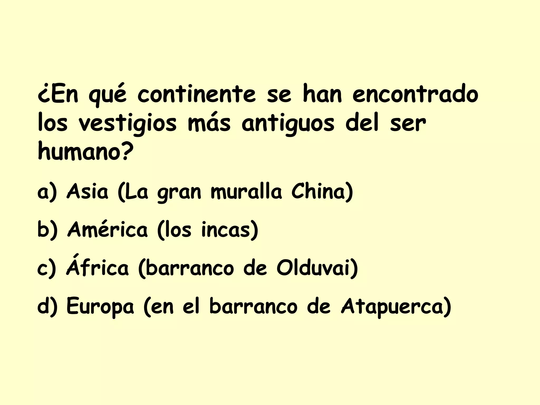 ¿En qué continente se han encontrado
los vestigios más antiguos del ser
humano?
a) Asia (La gran muralla China)
b) América (los incas)
c) África (barranco de Olduvai)
d) Europa (en el barranco de Atapuerca)
 