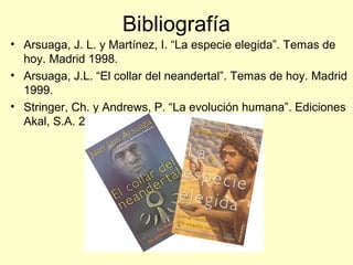 Bibliografía
• Arsuaga, J. L. y Martínez, I. “La especie elegida”. Temas de
hoy. Madrid 1998.
• Arsuaga, J.L. “El collar del neandertal”. Temas de hoy. Madrid
1999.
• Stringer, Ch. y Andrews, P. “La evolución humana”. Ediciones
Akal, S.A. 2005
 