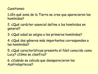 Cuestiones: 1.¿En qué zona de la Tierra se cree que aparecieron los homínidos? 2. ¿Qué carácter esencial define a los homínidos en general? 3. ¿Qué edad se asigna a los primeros homínidos? 4. ¿Qué dos géneros más importantes corresponden a los homínidos? 5. ¿Qué características presenta el fósil conocido como Lucy? ¿Cómo se clasifica? 6. ¿Cuándo se calcula que desaparecieron los Australopitecos? 