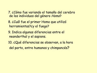 7. ¿Cómo fue variando el tamaño del cerebro de los individuos del género  Homo ? 8. ¿Cuál fue el primer Homo que utilizó herramientas?¿y el fuego? 9. Indica algunas diferencias entre el neanderthal y el sapiens. 10. ¿Qué diferencias se observan, a la hora del parto, entre humanos y chimpancés ? 
