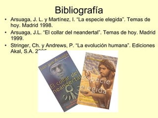 Bibliografía Arsuaga, J. L. y Martínez, I. “La especie elegida”. Temas de hoy. Madrid 1998. Arsuaga, J.L. “El collar del neandertal”. Temas de hoy. Madrid 1999. Stringer, Ch. y Andrews, P. “La evolución humana”. Ediciones Akal, S.A. 2005 