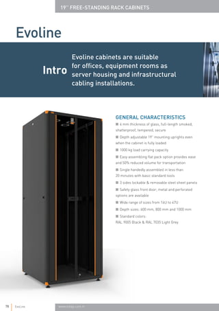 Evoline cabinets are suitable
for offices, equipment rooms as
server housing and infrastructural
cabling installations.
■ 4 mm thickness of glass, full-length smoked,
shatterproof, tempered, secure
■ Depth adjustable 19” mounting uprights even
when the cabinet is fully loaded
■ 1000 kg load carrying capacity
■ Easy assembling flat pack option provides ease
and 50% reduced volume for transportation
■ Single handedly assembled in less than 		
20 minutes with basic standard tools
■ 3 sides lockable & removable steel sheet panels
■ Safety glass front door; metal and perforated
options are available
■ Wide range of sizes from 16U to 47U
■ Depth sizes: 600 mm, 800 mm and 1000 mm
■ Standard colors: 				
RAL 9005 Black & RAL 7035 Light Grey
GENERAL CHARACTERISTICS
Intro
Evoline
78 EvoLine www.estap.com.tr
19’’ FREE-STANDING RACK CABINETS
 