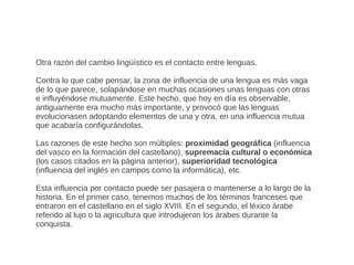 Otra razón del cambio lingüístico es el contacto entre lenguas.

Contra lo que cabe pensar, la zona de influencia de una lengua es más vaga
de lo que parece, solapándose en muchas ocasiones unas lenguas con otras
e influyéndose mutuamente. Este hecho, que hoy en día es observable,
antiguamente era mucho más importante, y provocó que las lenguas
evolucionasen adoptando elementos de una y otra, en una influencia mutua
que acabaría configurándolas.

Las razones de este hecho son múltiples: proximidad geográfica (influencia
del vasco en la formación del castellano), supremacía cultural o económica
(los casos citados en la página anterior), superioridad tecnológica
(influencia del inglés en campos como la informática), etc.

Esta influencia por contacto puede ser pasajera o mantenerse a lo largo de la
historia. En el primer caso, tenemos muchos de los términos franceses que
entraron en el castellano en el siglo XVIII. En el segundo, el léxico árabe
referido al lujo o la agricultura que introdujeron los árabes durante la
conquista.
 