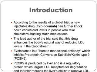 Introduction
 According to the results of a global trial, a new
injectable drug (Evolocumab) can further knock
down chole...