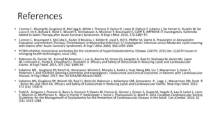 References
• Cannon C, Blazing M, Giugliano R, McCagg A, White J, Theroux P, Darius H, Lewis B, Ophuis T, Jukema J, De Ferrari G, Ruzyllo W, De
Lucca P, Im K, Bohula E, Reist C, Wiviott S, Tershakovec A, Musliner T, Braunwald E, Califf R, IMPROVE-IT Investigators. Ezetimibe
Added to Statin Therapy after Acute Coronary Syndromes. N Engl J Med. 2015; 372:2387-97.
• Cannon C, Braunwald E, McCabe C, Rader D Rouleau J, Belder R, Joyal S, Hill K, Pfeffer M, Skene A, Pravastatin or Atorvastatin
Evaluation and Infection Therapy–Thrombolysis in Myocardial Infarction 22 Investigators. Intensive versus Moderate Lipid Lowering
with Statins after Acute Coronary Syndromes. N Engl J Med. 2004; 350:1495-1504
• PCSK9 inhibitor monoclonal antibodies for the treatment of hypercholesterolemia. Ottawa: CADTH; 2015 Dec. (CADTH issues in
emerging health technologies; issue 145).
• Robinson JG, Farnier M, Krempf M,Bergeron J, Luc G, Averna M, Stroes ES, Langslet G, Raal FJ, Shahawy M, Koren MJ, Lepor
NE,Lorenzato C, Pordy R, Chaudhari U, Kastelein JJ. Efficacy and Safety of Alirocumab in Reducing Lipids and Cardiovascular
Events. N Engl J Med. 2015; 372 (16): 1489-99.
• Sabatine MS , Giugliano RP, Keech A, Honarpour, Wiviott S, Murphy S, Kuder J, Huei Wang MA, Liu T, Wasserman S, Sever P,
Pedersen T, and FOURIER Steering Committee and Investigators. Evolocumab and Clinical Outcomes in Patients with Cardiovascular
Disease. N Eng J Med. 2017; doi: 10.1056/NEJMoa1615664
• Sabatine MS, Giugliano RP, Wiviott SD, Raal FJ, Blom DJ, Robinson J, Ballantyne CM, Somaratne R , Legg J , Wasserman SM, Scott R
, Koren MJ, and Stein EA. Efficacy and Safety of Evolocumab in Reducing Lipids and Cardiovascular Events. New Eng J Med. 2015:
372 (16): 1500-9.
• Todd A, Grégoire J, Pearson G, Barry A, Couture P, Dawes M, Francis G, Genest J, Grover S, Gupta M, Hegele R, Lau D, Leiter L, Lonn
E, Mancini G, McPherson R, Ngui D, Poirier P, Sievenpiper J, Stone J, Thanassoulis G, Ward R. 2016 Canadian Cardiovascular Society
Guidelines for the Management of Dyslipidemia for the Prevention of Cardiovascular Disease in the Adult. Can JCardiol. 2016; 32
(11): 1263-1282.
 